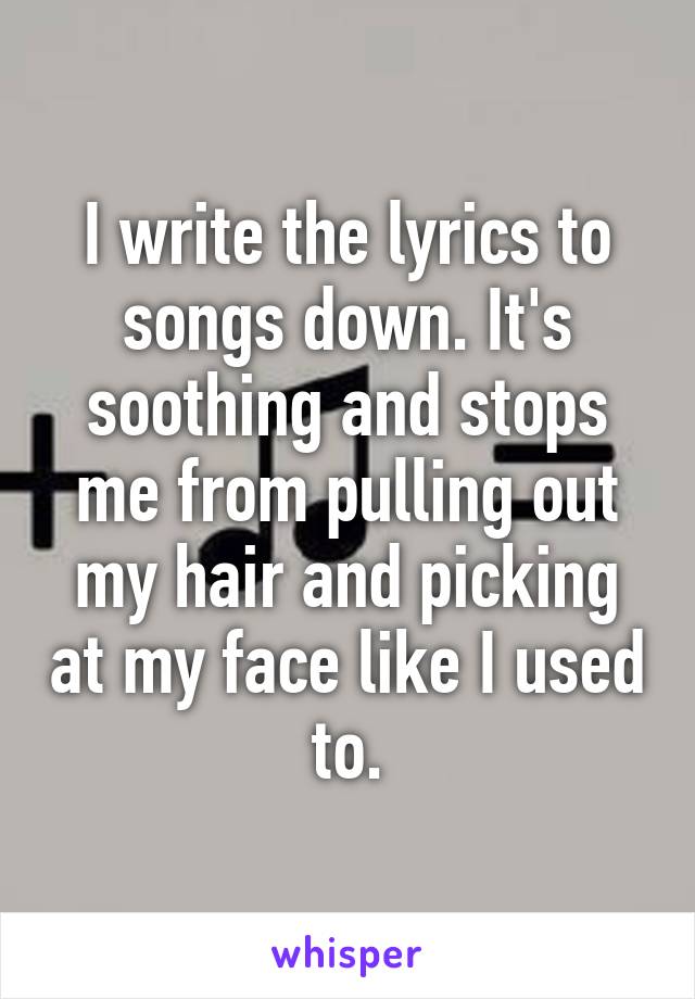 I write the lyrics to songs down. It's soothing and stops me from pulling out my hair and picking at my face like I used to.