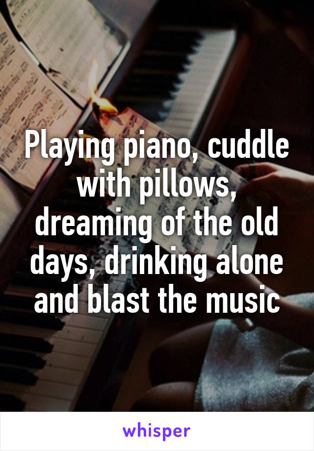 Playing piano, cuddle with pillows, dreaming of the old days, drinking alone and blast the music