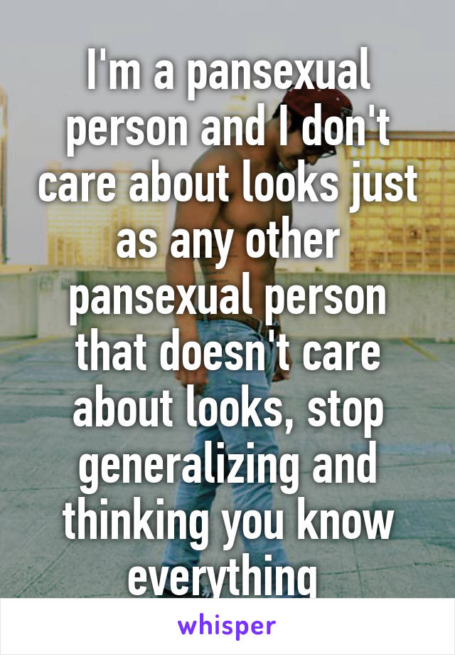 I'm a pansexual person and I don't care about looks just as any other pansexual person that doesn't care about looks, stop generalizing and thinking you know everything 