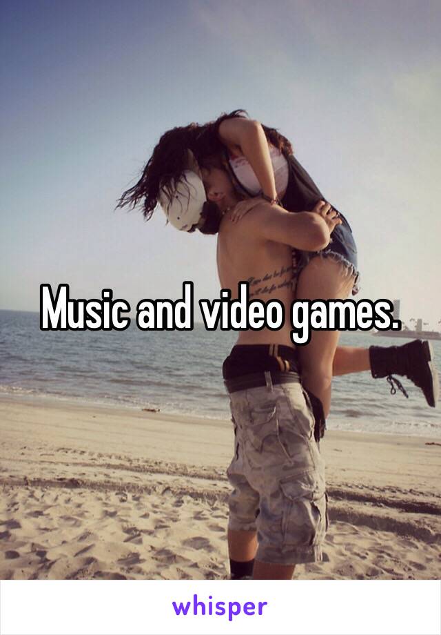 Music and video games. 