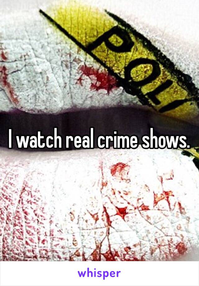 I watch real crime shows. 