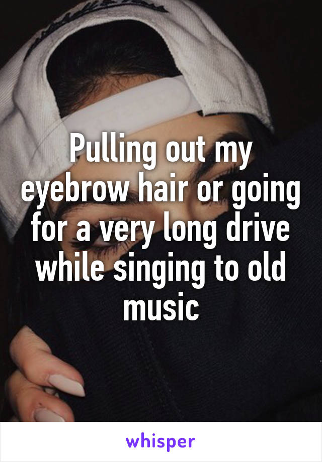 Pulling out my eyebrow hair or going for a very long drive while singing to old music