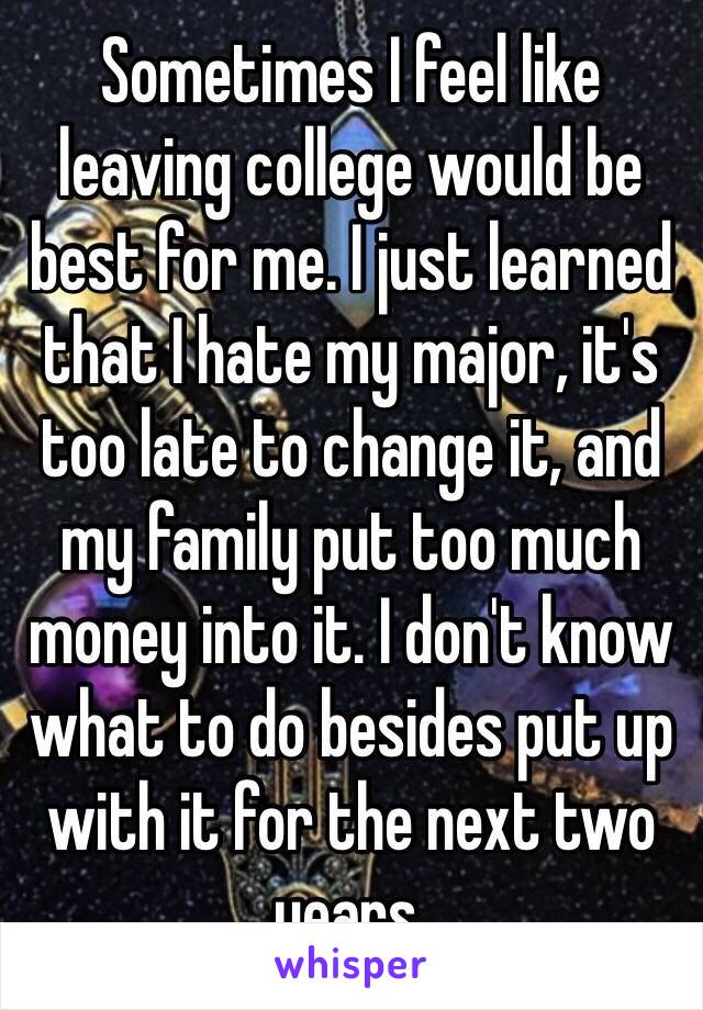 Sometimes I feel like leaving college would be best for me. I just learned that I hate my major, it's too late to change it, and my family put too much money into it. I don't know what to do besides put up with it for the next two years.