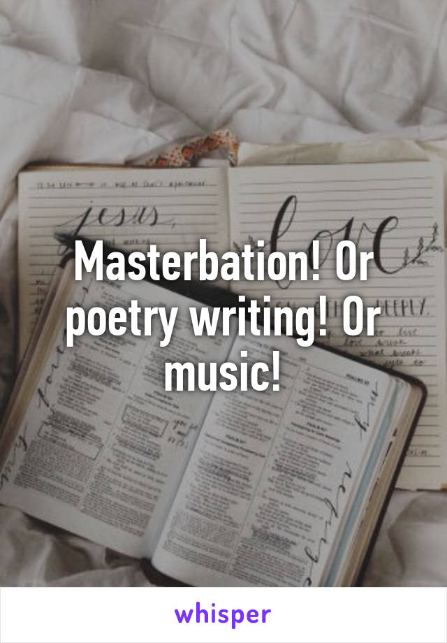 Masterbation! Or poetry writing! Or music!