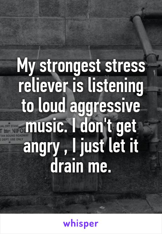 My strongest stress reliever is listening to loud aggressive music. I don't get angry , I just let it drain me.