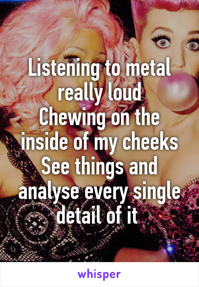 Listening to metal really loud
Chewing on the inside of my cheeks
See things and analyse every single detail of it 