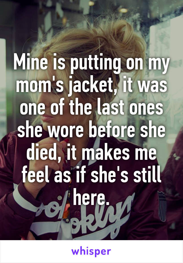 Mine is putting on my mom's jacket, it was one of the last ones she wore before she died, it makes me feel as if she's still here.