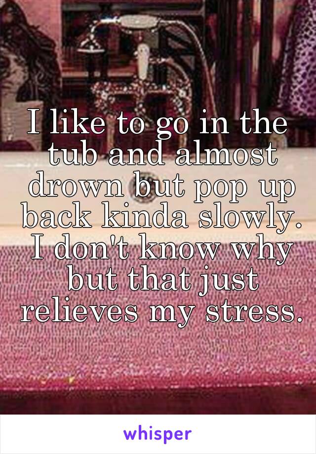 I like to go in the tub and almost drown but pop up back kinda slowly. I don't know why but that just relieves my stress.