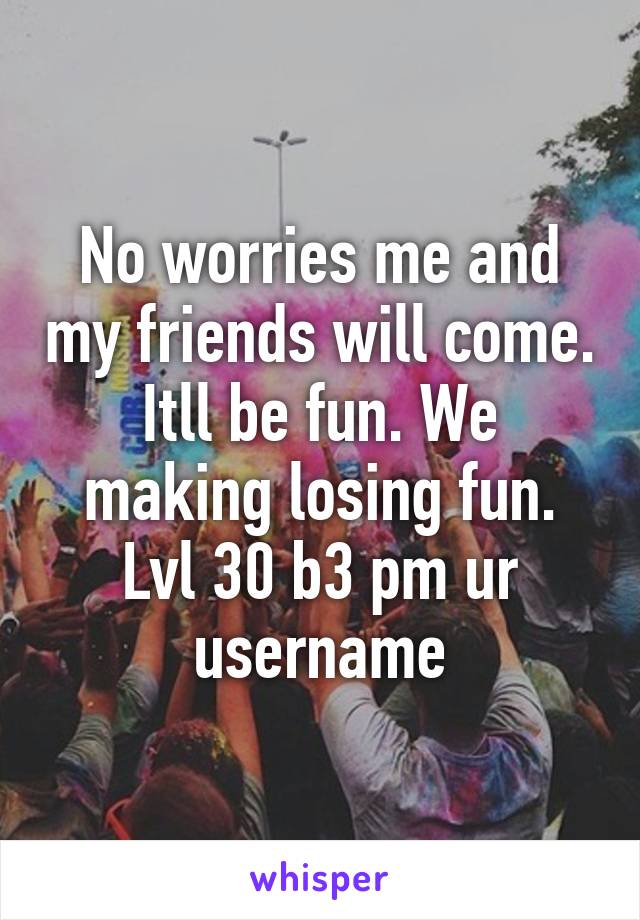 No worries me and my friends will come. Itll be fun. We making losing fun. Lvl 30 b3 pm ur username