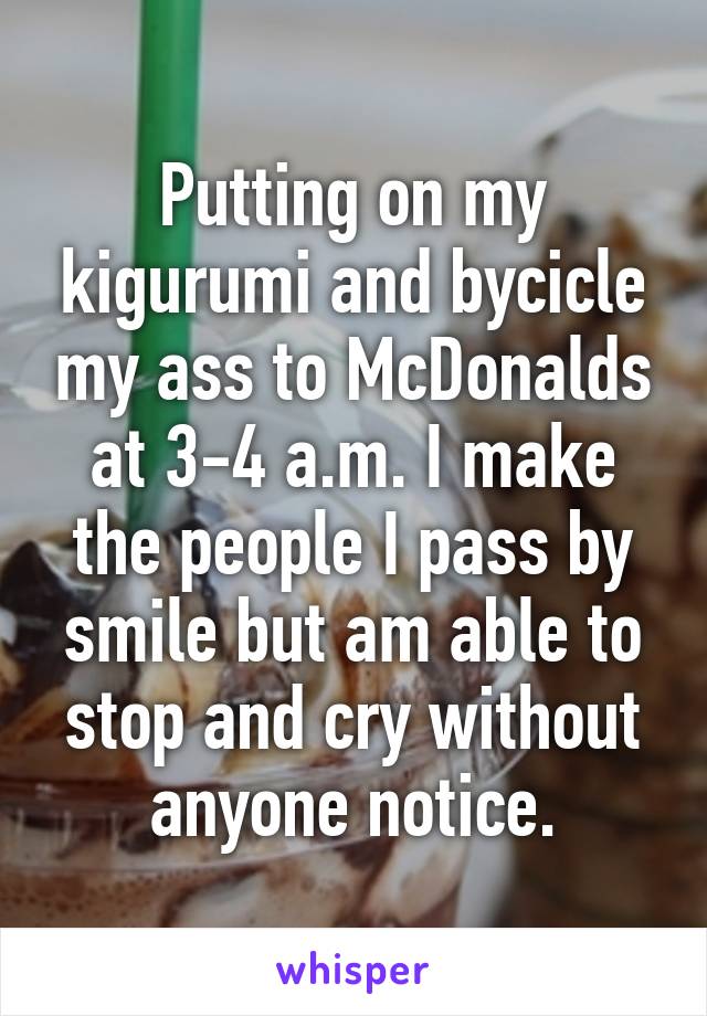 Putting on my kigurumi and bycicle my ass to McDonalds at 3-4 a.m. I make the people I pass by smile but am able to stop and cry without anyone notice.