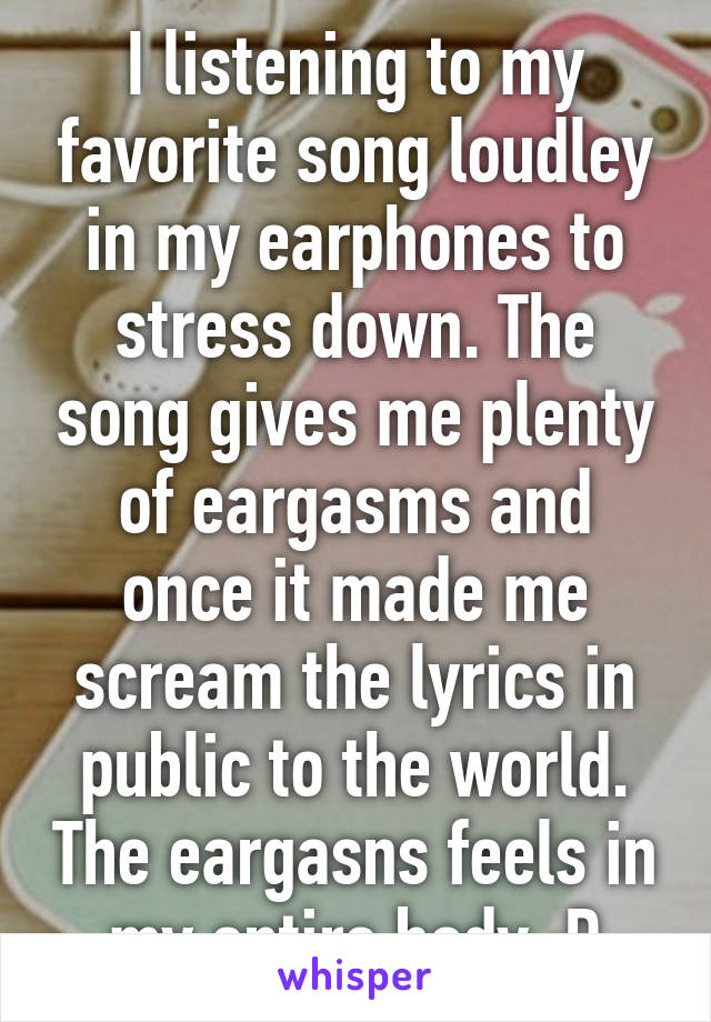 I listening to my favorite song loudley in my earphones to stress down. The song gives me plenty of eargasms and once it made me scream the lyrics in public to the world. The eargasns feels in my entire body :D