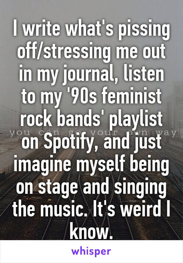 I write what's pissing off/stressing me out in my journal, listen to my '90s feminist rock bands' playlist on Spotify, and just imagine myself being on stage and singing the music. It's weird I know.