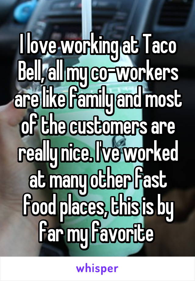 I love working at Taco Bell, all my co-workers are like family and most of the customers are really nice. I've worked at many other fast food places, this is by far my favorite 
