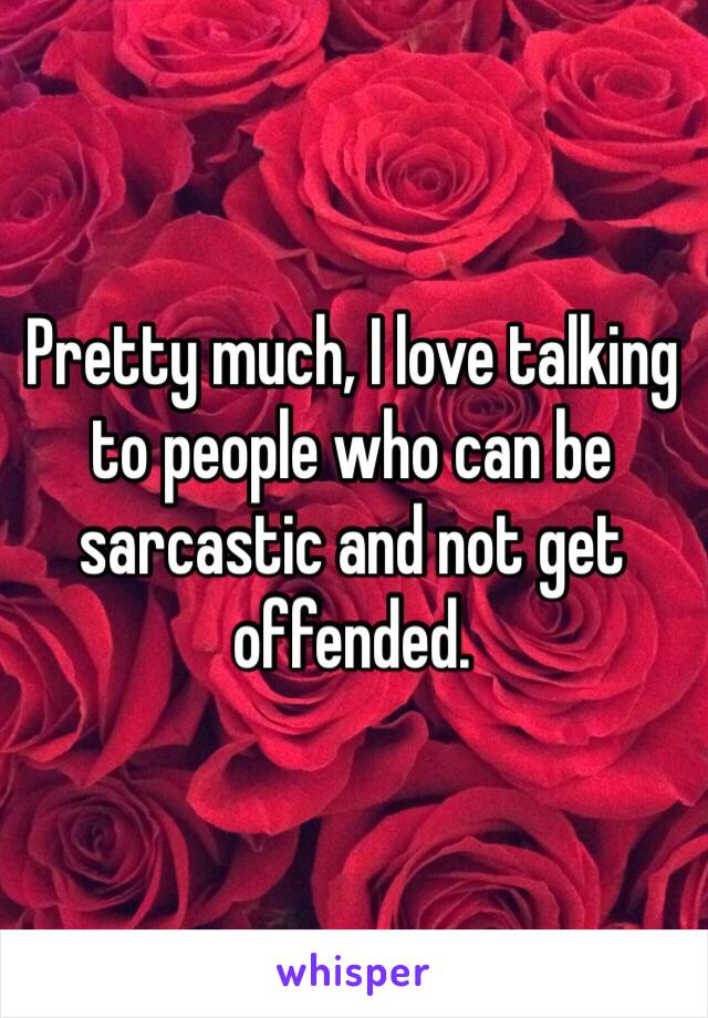 Pretty much, I love talking to people who can be sarcastic and not get offended. 