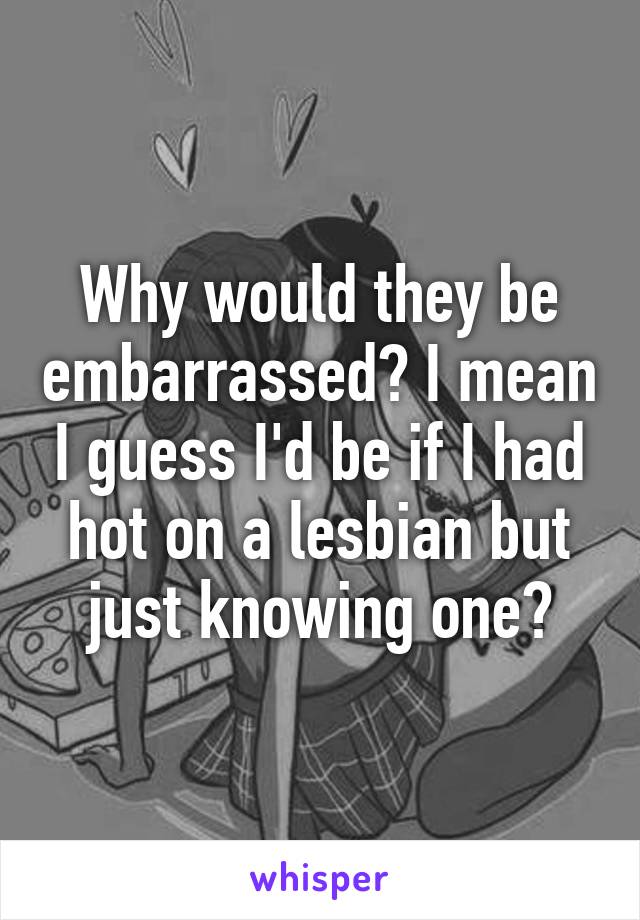 Why would they be embarrassed? I mean I guess I'd be if I had hot on a lesbian but just knowing one?