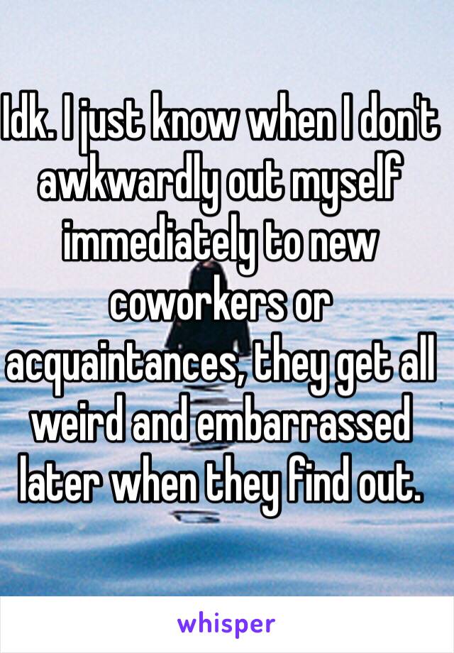 Idk. I just know when I don't awkwardly out myself immediately to new coworkers or acquaintances, they get all weird and embarrassed later when they find out. 