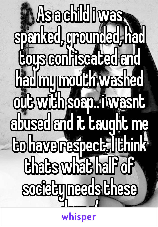 As a child i was spanked, grounded, had toys confiscated and had my mouth washed out with soap.. i wasnt abused and it taught me to have respect. I think thats what half of society needs these days :/