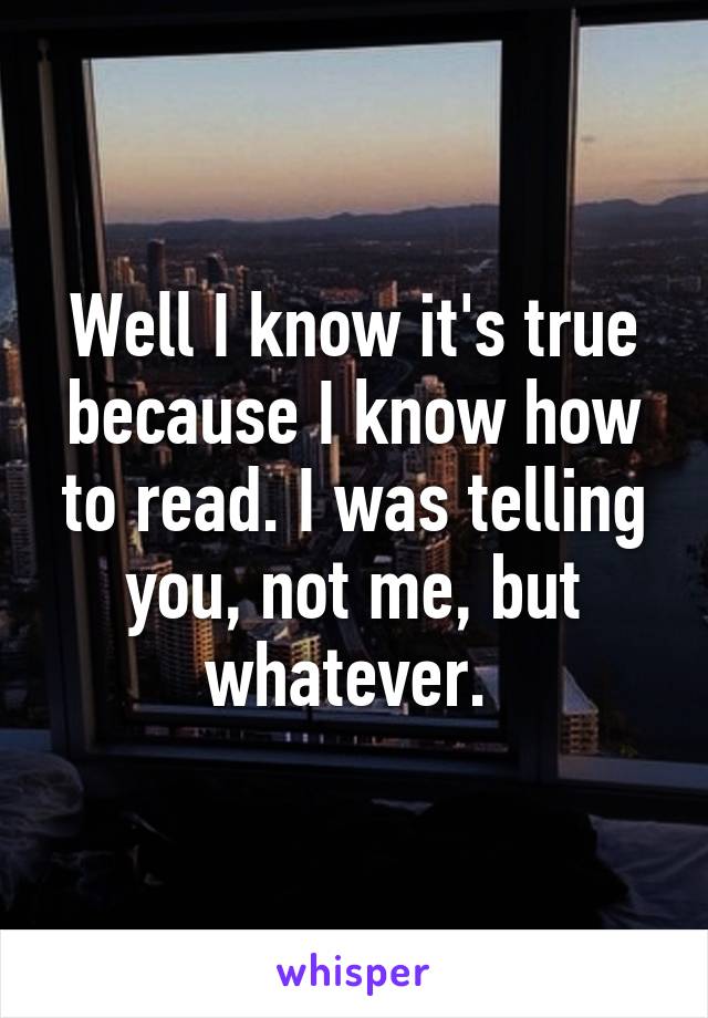 Well I know it's true because I know how to read. I was telling you, not me, but whatever. 