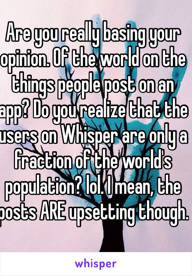 Are you really basing your opinion. Of the world on the things people post on an app? Do you realize that the users on Whisper are only a fraction of the world's population? lol. I mean, the posts ARE upsetting though. 