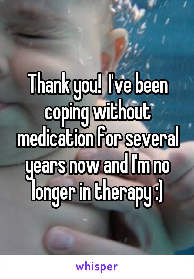 Thank you!  I've been coping without medication for several years now and I'm no longer in therapy :)