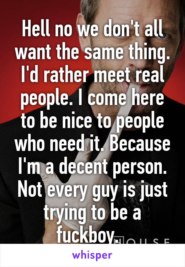 Hell no we don't all want the same thing. I'd rather meet real people. I come here to be nice to people who need it. Because I'm a decent person. Not every guy is just trying to be a fuckboy.  