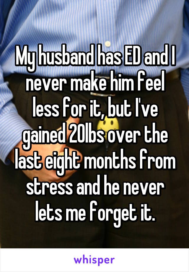 My husband has ED and I never make him feel less for it, but I've gained 20lbs over the last eight months from stress and he never lets me forget it.