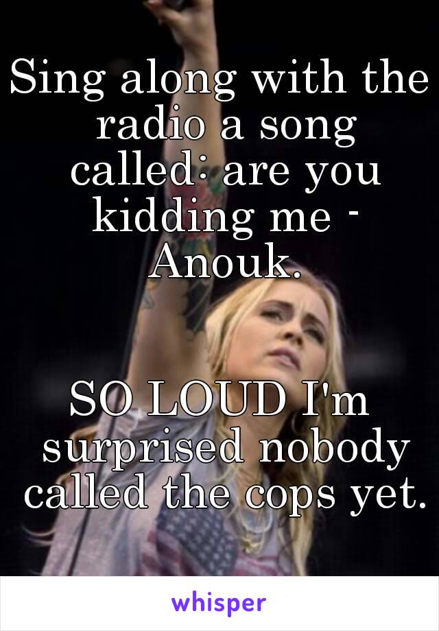 Sing along with the radio a song called: are you kidding me - Anouk.


SO LOUD I'm surprised nobody called the cops yet. 