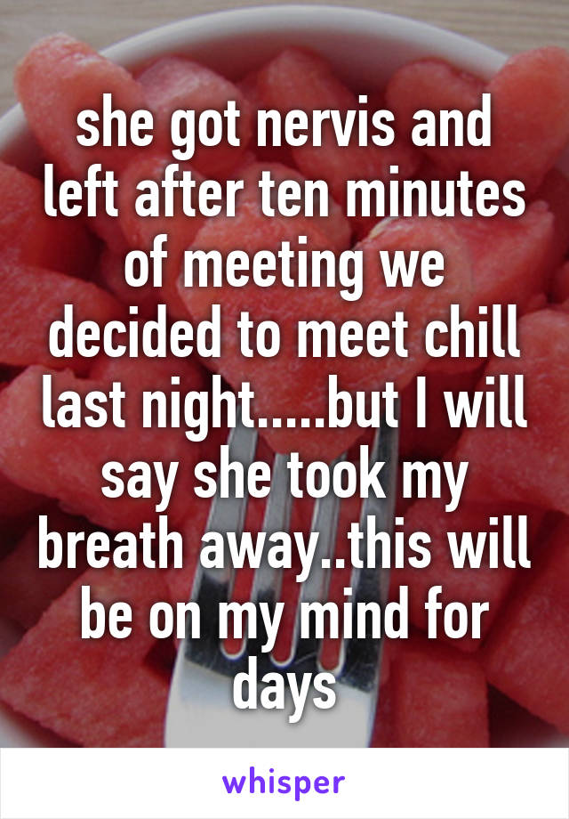 she got nervis and left after ten minutes of meeting we decided to meet chill last night.....but I will say she took my breath away..this will be on my mind for days