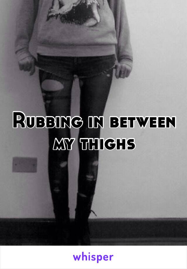 Rubbing in between  my thighs 