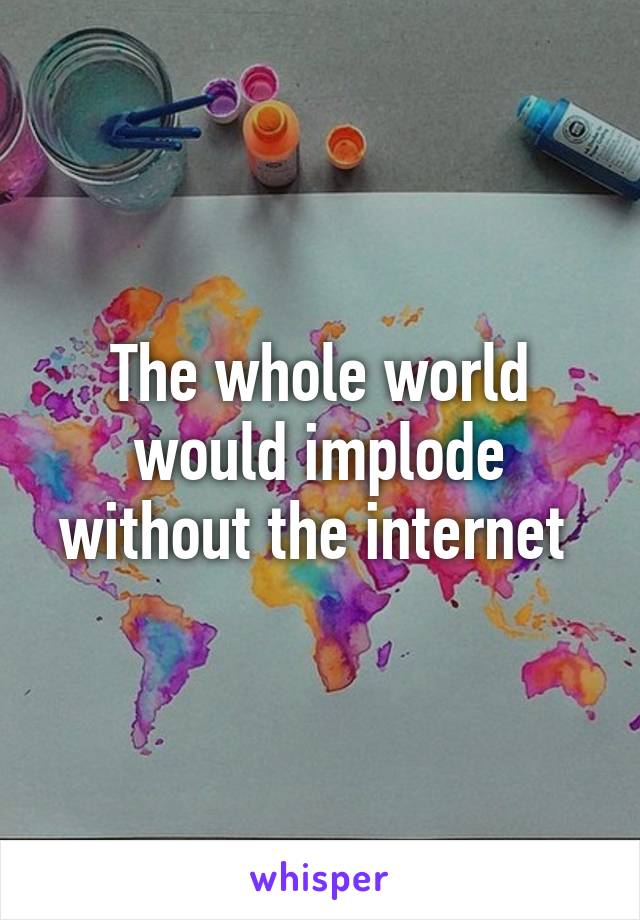 The whole world would implode without the internet 