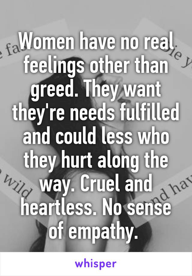 Women have no real feelings other than greed. They want they're needs fulfilled and could less who they hurt along the way. Cruel and heartless. No sense of empathy. 