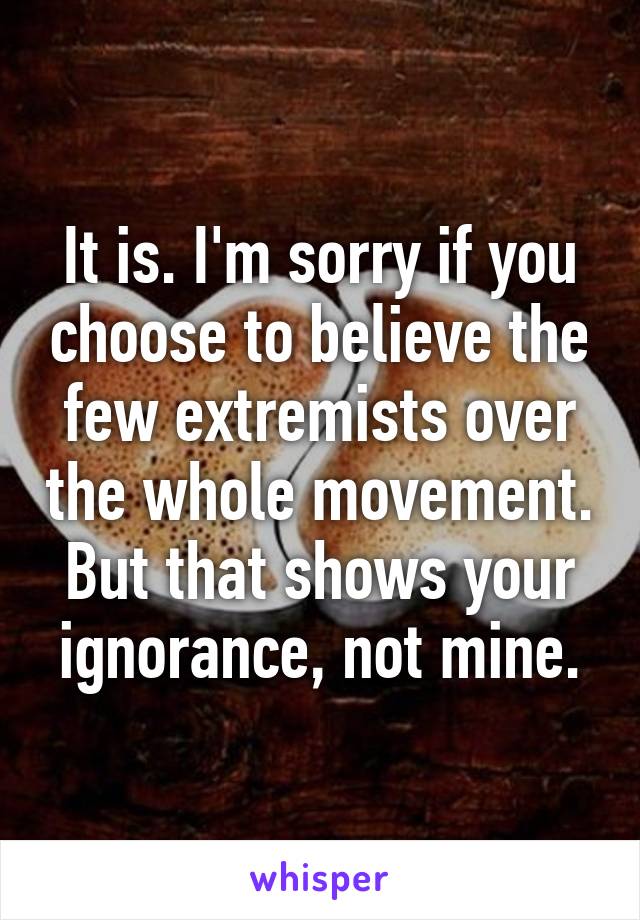 It is. I'm sorry if you choose to believe the few extremists over the whole movement. But that shows your ignorance, not mine.