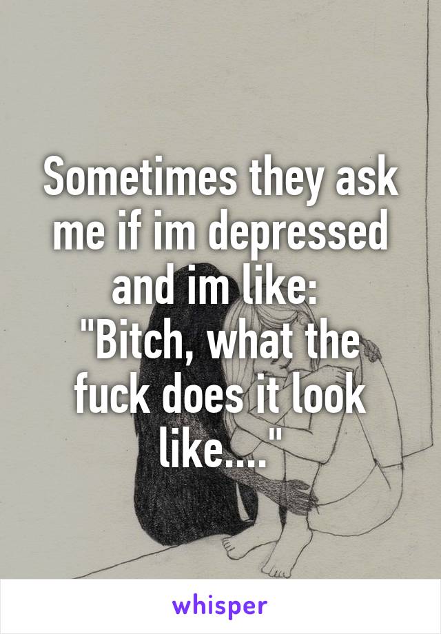 Sometimes they ask me if im depressed and im like: 
"Bitch, what the fuck does it look like...."