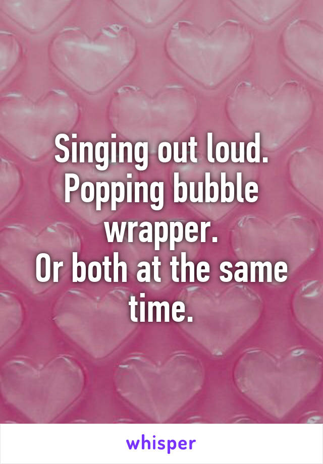 Singing out loud.
Popping bubble wrapper.
Or both at the same time.