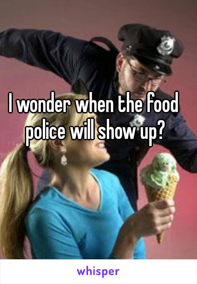I wonder when the food police will show up?