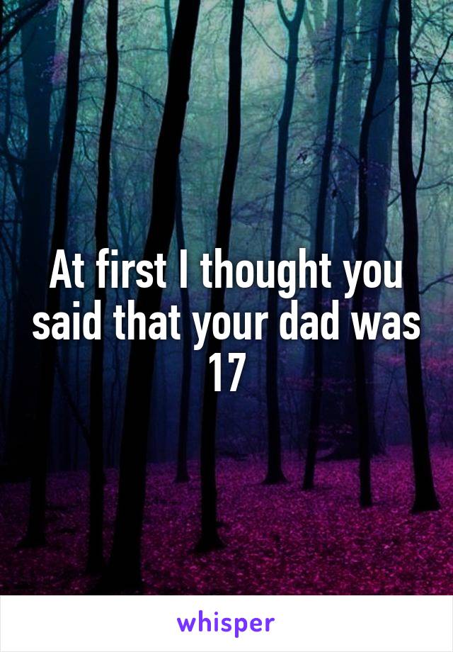 At first I thought you said that your dad was 17