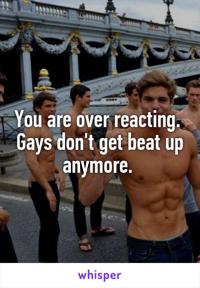 You are over reacting.  Gays don't get beat up anymore. 