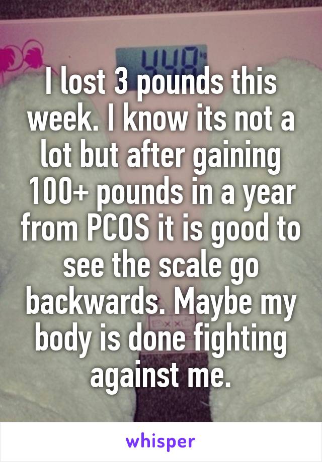 I lost 3 pounds this week. I know its not a lot but after gaining 100+ pounds in a year from PCOS it is good to see the scale go backwards. Maybe my body is done fighting against me.