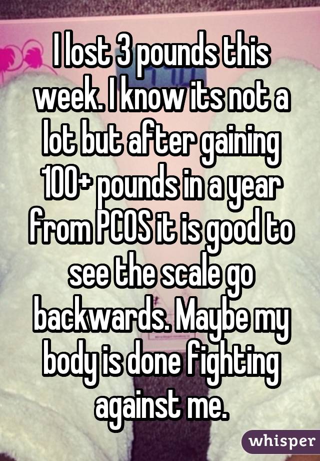 I lost 3 pounds this week. I know its not a lot but after gaining 100+
pounds in a year from PCOS it is good to see the scale go backwards. Maybe
my body is done fighting against me.