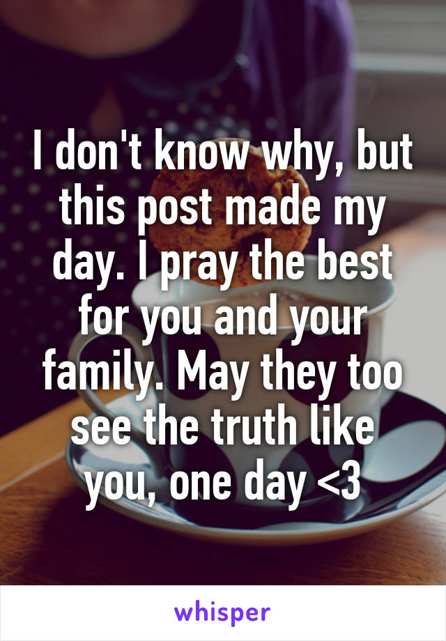 I don't know why, but this post made my day. I pray the best for you and your family. May they too see the truth like you, one day <3