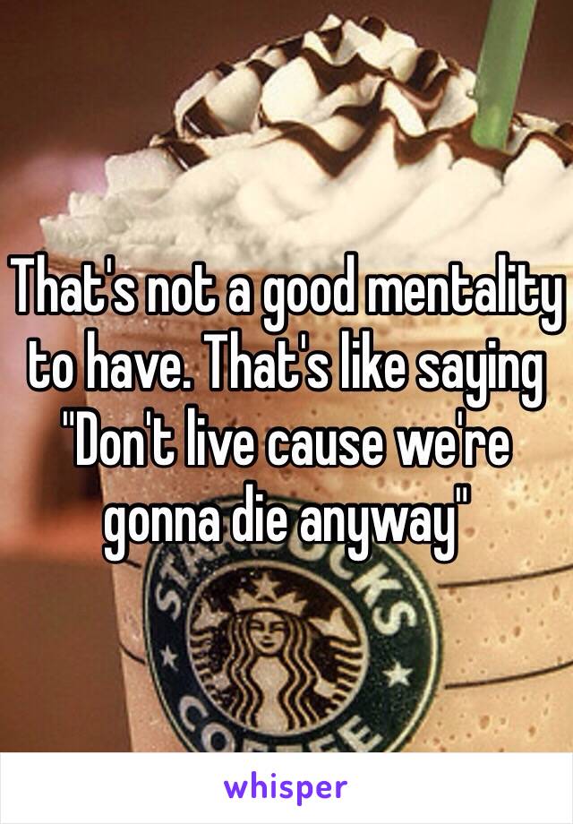That's not a good mentality to have. That's like saying "Don't live cause we're gonna die anyway"