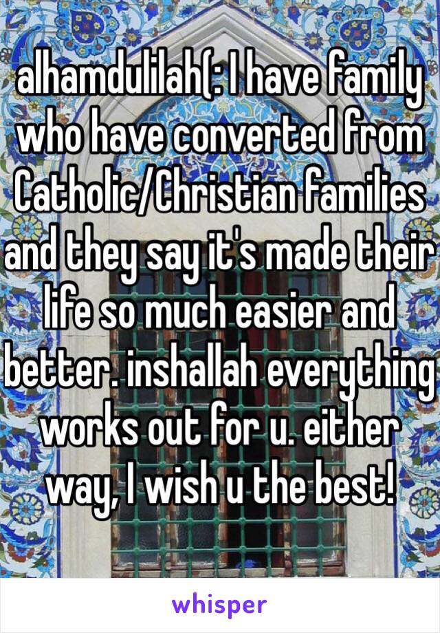 alhamdulilah(: I have family who have converted from Catholic/Christian families and they say it's made their life so much easier and better. inshallah everything works out for u. either way, I wish u the best! 