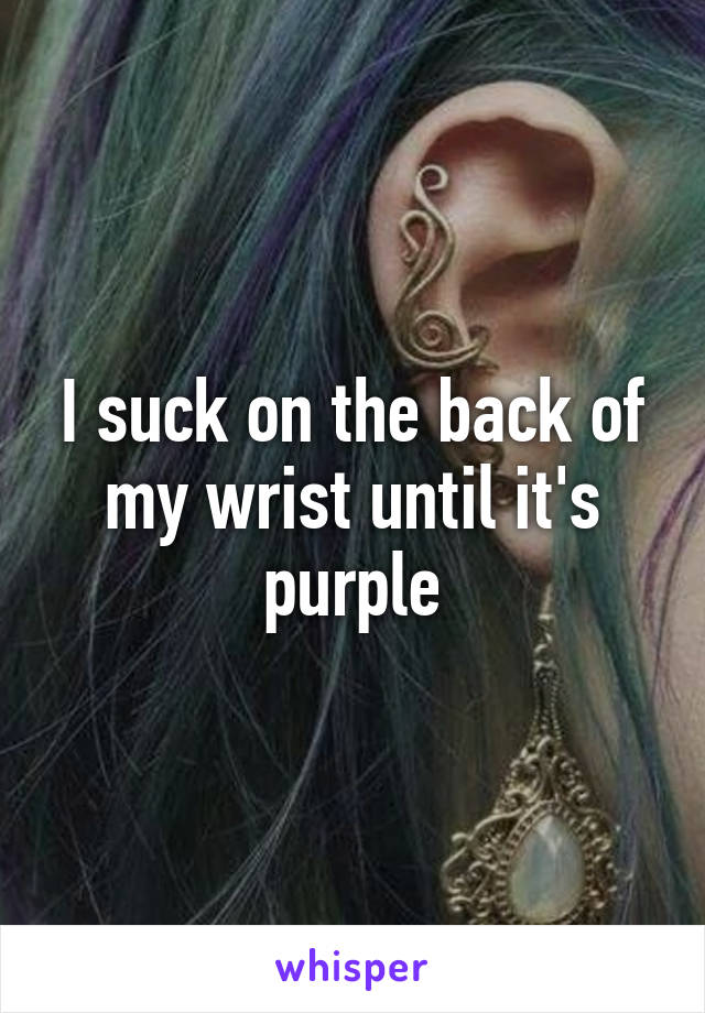 I suck on the back of my wrist until it's purple