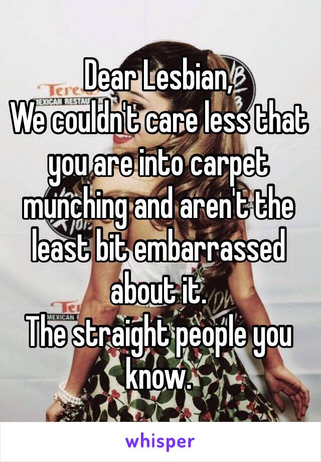 Dear Lesbian, 
We couldn't care less that you are into carpet munching and aren't the least bit embarrassed about it. 
The straight people you know. 