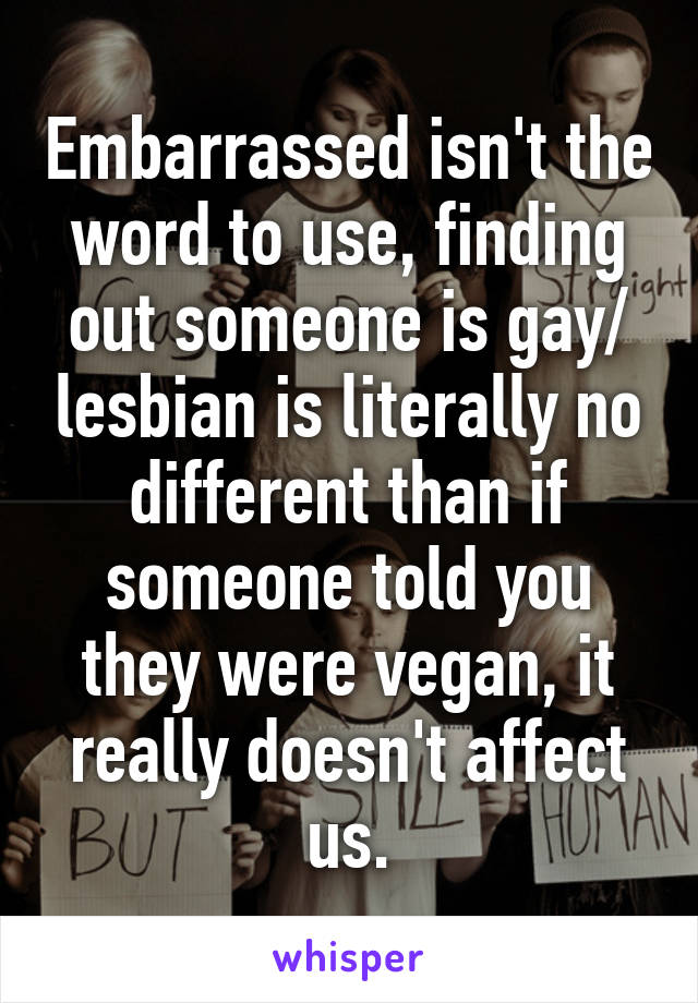 Embarrassed isn't the word to use, finding out someone is gay/ lesbian is literally no different than if someone told you they were vegan, it really doesn't affect us.
