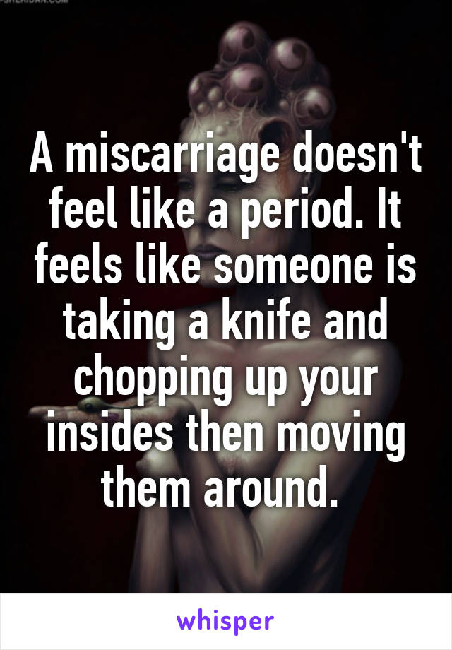 A miscarriage doesn't feel like a period. It feels like someone is taking a knife and chopping up your insides then moving them around. 