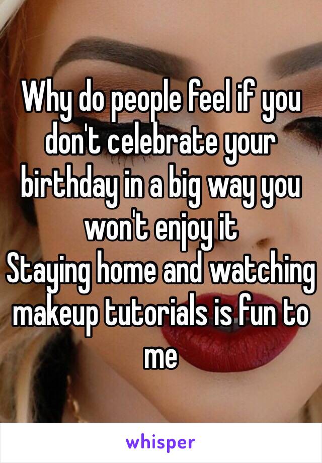 Why do people feel if you don't celebrate your birthday in a big way you won't enjoy it 
Staying home and watching makeup tutorials is fun to me 