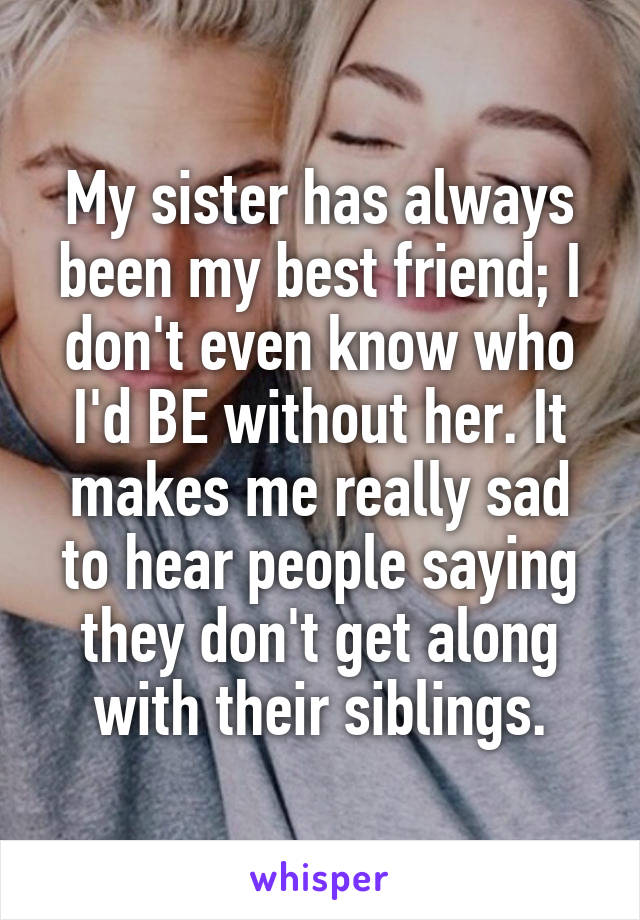 My sister has always been my best friend; I don't even know who I'd BE without her. It makes me really sad to hear people saying they don't get along with their siblings.