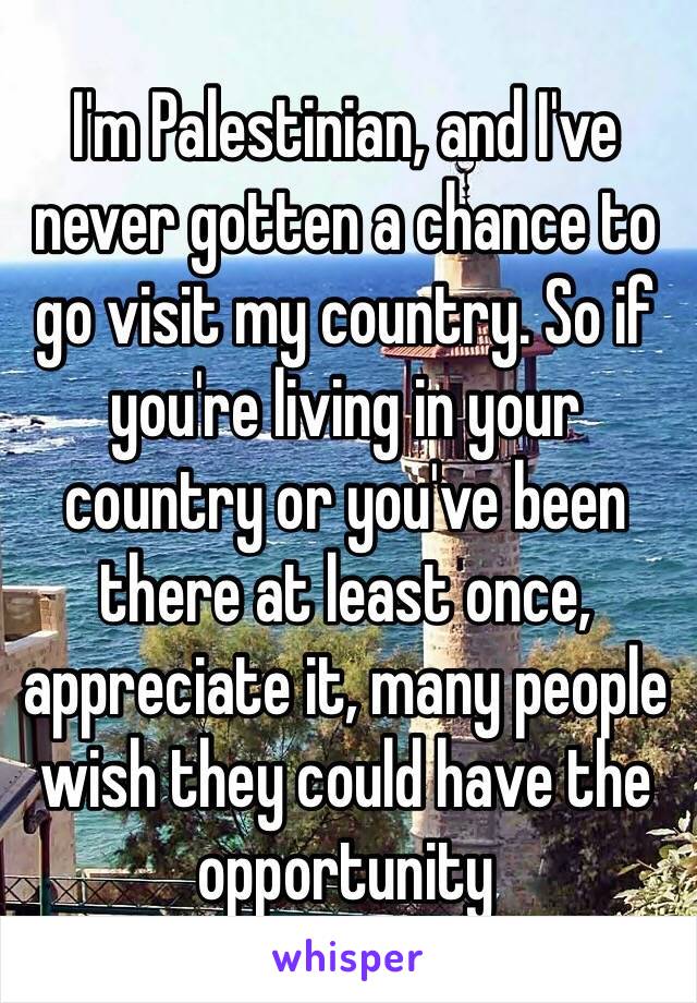 I'm Palestinian, and I've never gotten a chance to go visit my country. So if you're living in your country or you've been there at least once, appreciate it, many people wish they could have the opportunity