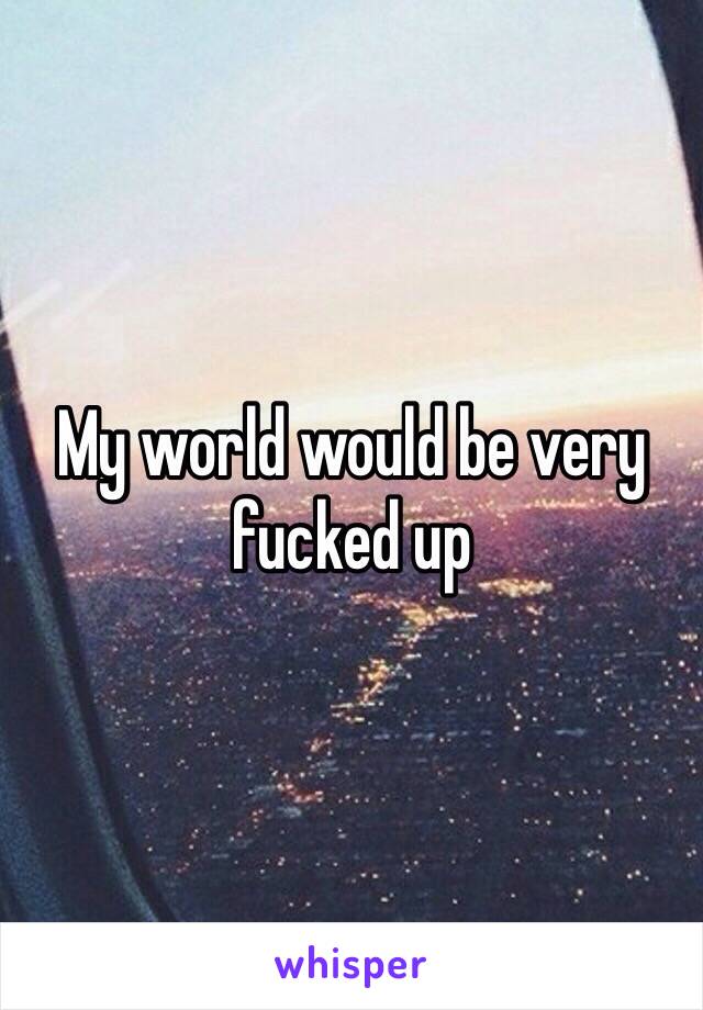 My world would be very fucked up 